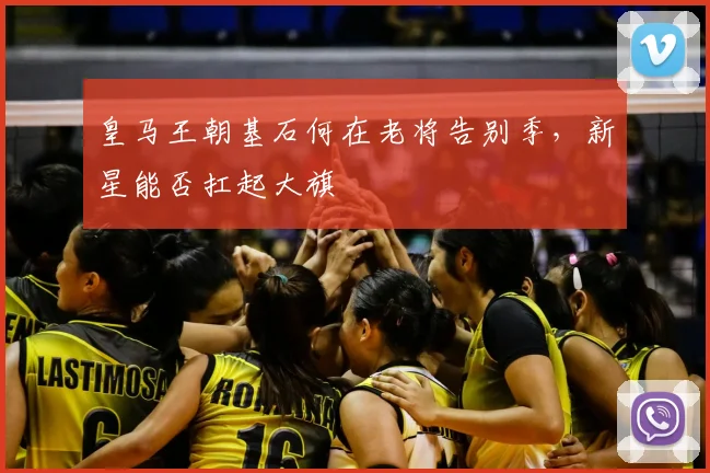 皇马王朝基石何在老将告别季,新星能否扛起大旗