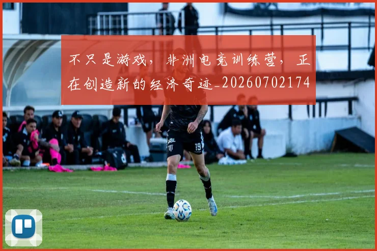 不只是游戏,非洲电竞训练营,正在创造新的经济奇迹_20260702174526
