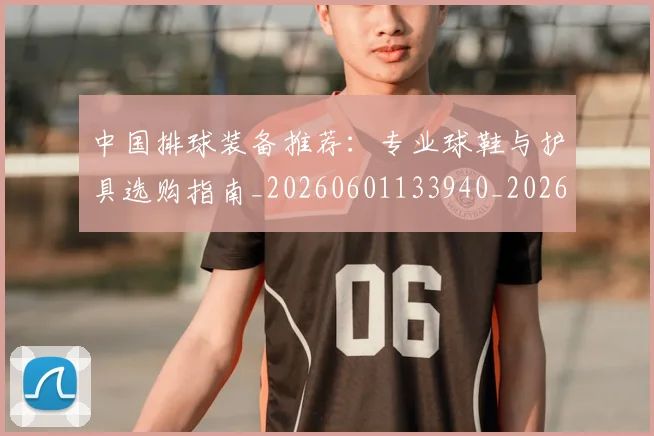 中国排球装备推荐：专业球鞋与护具选购指南_20260601133940_20260703205318