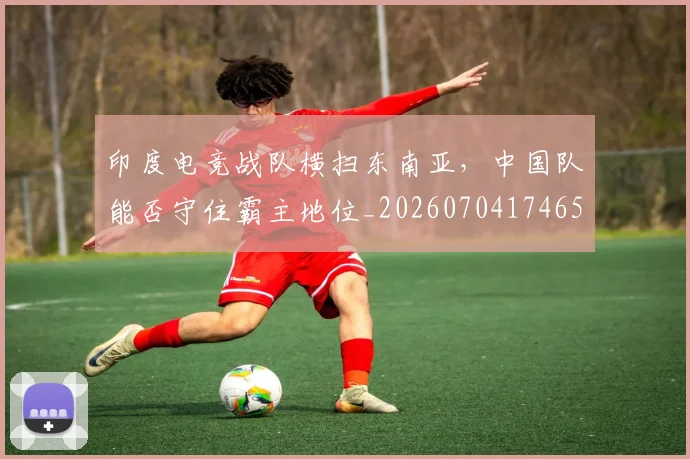 印度电竞战队横扫东南亚，中国队能否守住霸主地位_20260704174652
