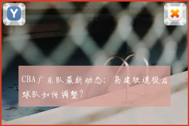 CBA广东队最新动态：易建联退役后球队如何调整？