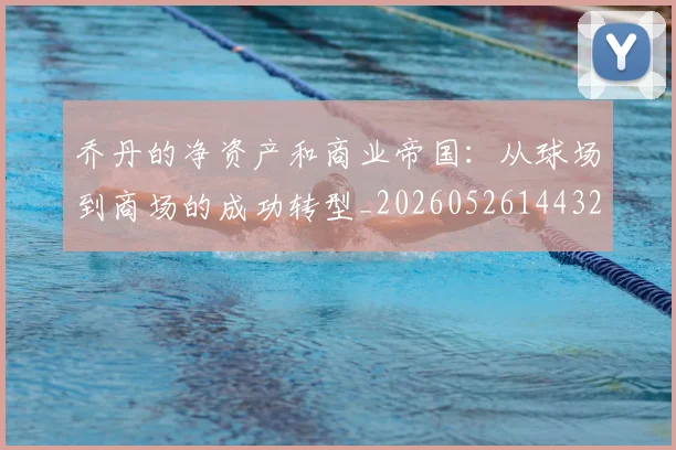 乔丹的净资产和商业帝国:从球场到商场的成功转型_20260526144325
