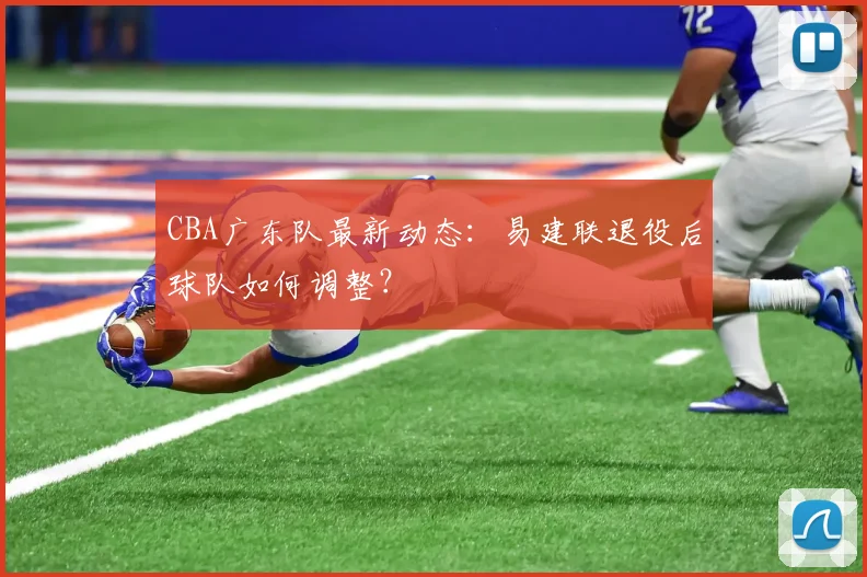 CBA广东队最新动态：易建联退役后球队如何调整？