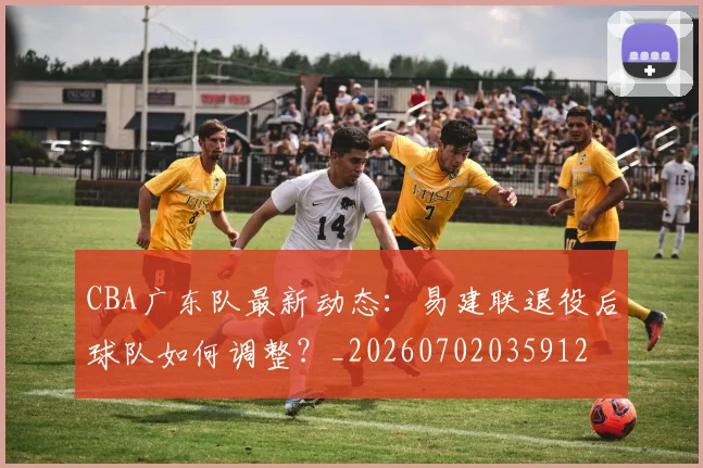 CBA广东队最新动态：易建联退役后球队如何调整？_20260702035912