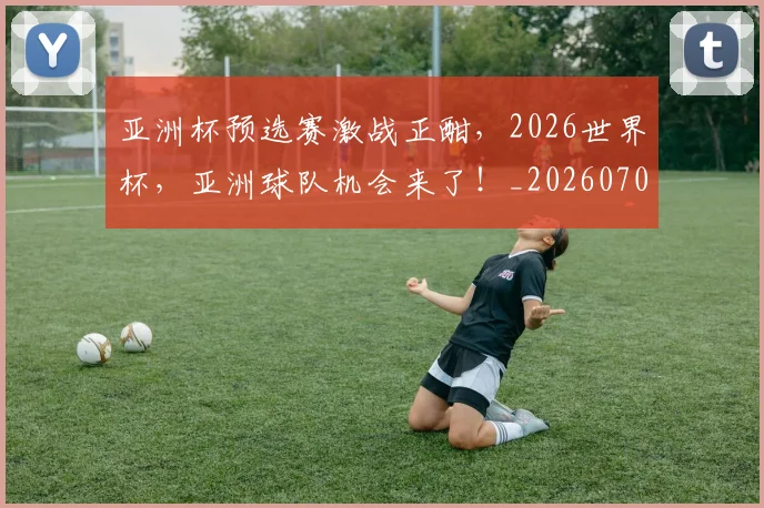 亚洲杯预选赛激战正酣，2026世界杯，亚洲球队机会来了！_20260703213536
