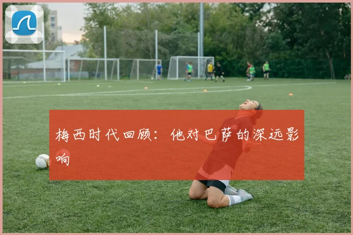 梅西时代回顾：他对巴萨的深远影响