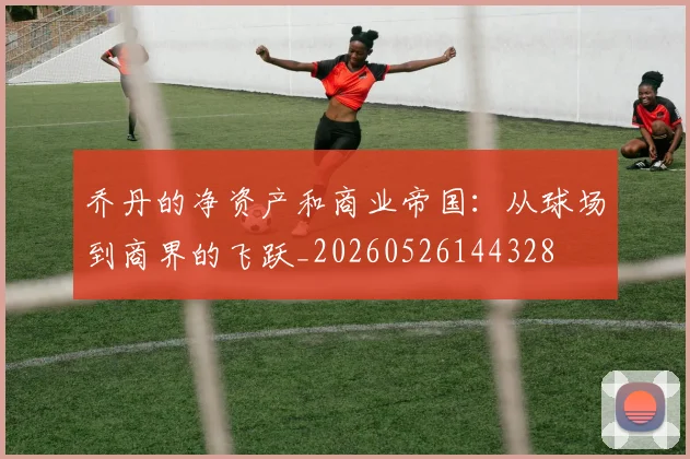 乔丹的净资产和商业帝国：从球场到商界的飞跃_20260526144328