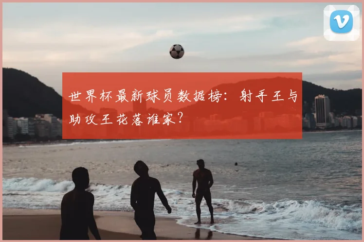 世界杯最新球员数据榜：射手王与助攻王花落谁家？