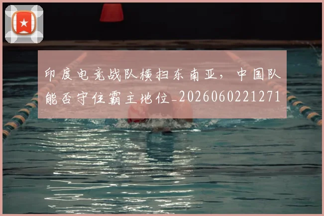印度电竞战队横扫东南亚,中国队能否守住霸主地位_20260602212717_20260704174654