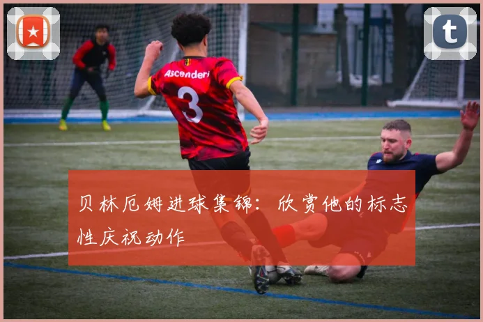 贝林厄姆进球集锦:欣赏他的标志性庆祝动作