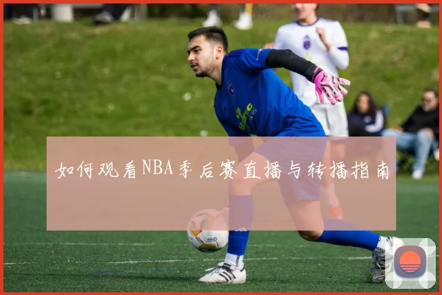 如何观看NBA季后赛直播与转播指南