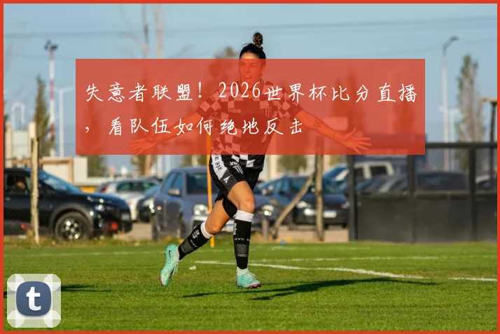 失意者联盟!2026世界杯比分直播,看队伍如何绝地反击