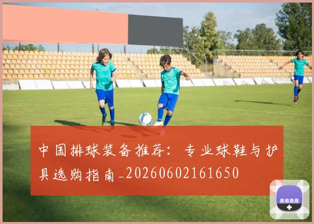 中国排球装备推荐：专业球鞋与护具选购指南_20260602161650