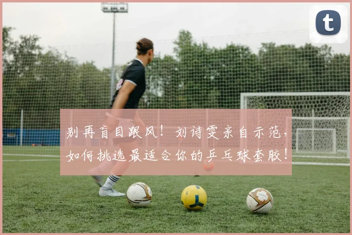 别再盲目跟风!刘诗雯亲自示范,如何挑选最适合你的乒乓球套胶!