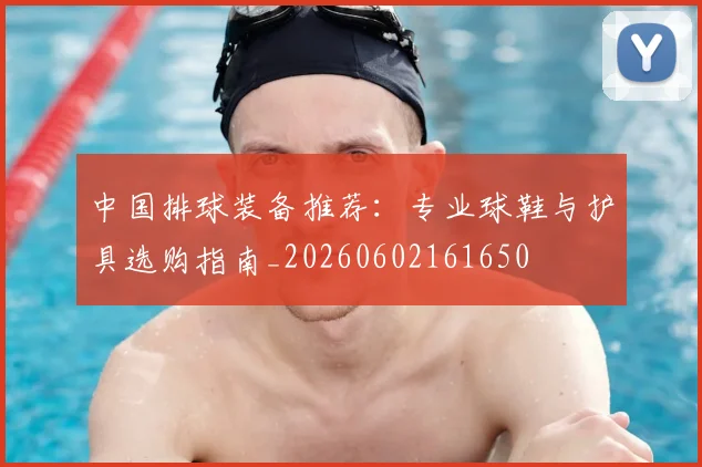 中国排球装备推荐：专业球鞋与护具选购指南_20260602161650